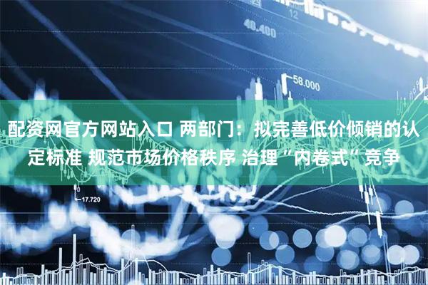 配资网官方网站入口 两部门：拟完善低价倾销的认定标准 规范市场价格秩序 治理“内卷式”竞争