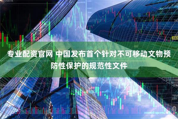 专业配资官网 中国发布首个针对不可移动文物预防性保护的规范性文件