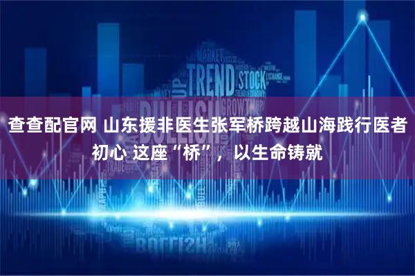 查查配官网 山东援非医生张军桥跨越山海践行医者初心 这座“桥”，以生命铸就