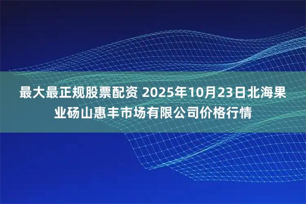 最大最正规股票配资 2025年10月23日北海果业砀山惠丰市场有限公司价格行情