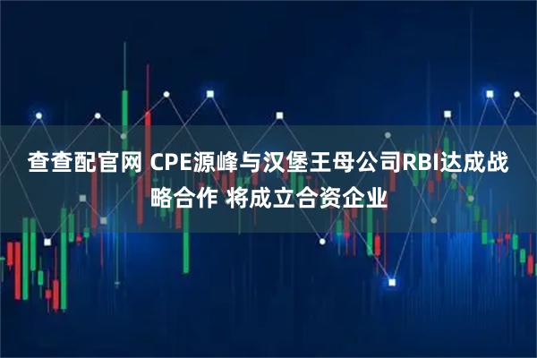 查查配官网 CPE源峰与汉堡王母公司RBI达成战略合作 将成立合资企业
