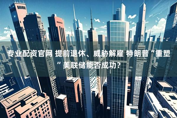 专业配资官网 提前退休、威胁解雇 特朗普“重塑”美联储能否成功？