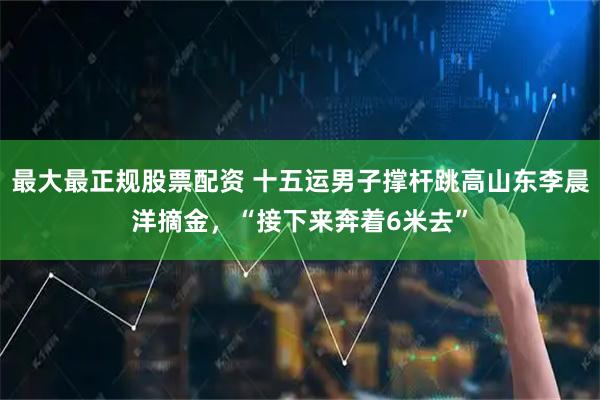 最大最正规股票配资 十五运男子撑杆跳高山东李晨洋摘金，“接下来奔着6米去”