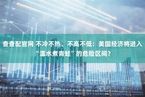 查查配官网 不冷不热、不高不低:美国经济将进入“温水煮青蛙”的危险区间?