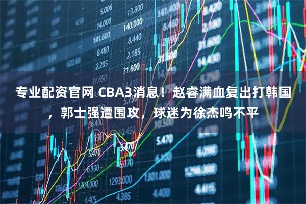 专业配资官网 CBA3消息！赵睿满血复出打韩国，郭士强遭围攻，球迷为徐杰鸣不平
