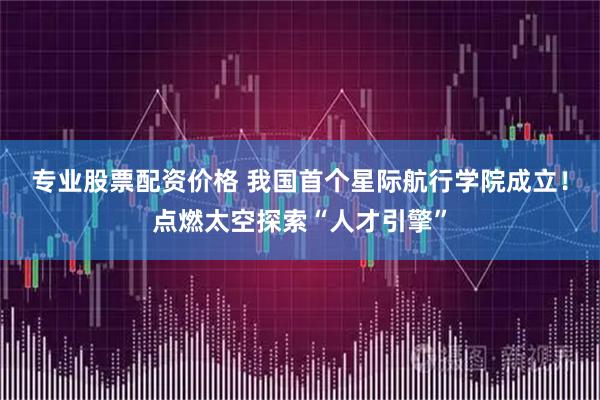 专业股票配资价格 我国首个星际航行学院成立！点燃太空探索“人才引擎”