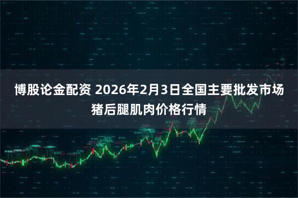 博股论金配资 2026年2月3日全国主要批发市场猪后腿肌肉价格行情