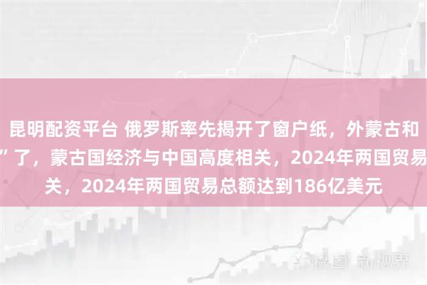 昆明配资平台 俄罗斯率先揭开了窗户纸，外蒙古和远东，是否将“归属”了，蒙古国经济与中国高度相关，2024年两国贸易总额达到186亿美元